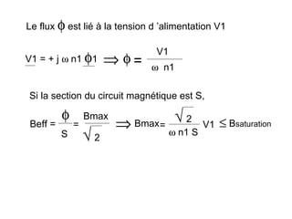Le flux φ est lié à la tension d ’alimentation V1

                                 V1
V1 = + j ω n1 φ1       ⇒ φ=     ω n1

Si la section du circuit magnétique est S,

          φ       Bmax                 √2
 Beff =       =          ⇒   Bmax =            V1   ≤ Bsaturation
          S       √2                  ω n1 S
 