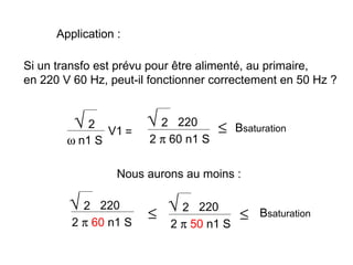 Application :

Si un transfo est prévu pour être alimenté, au primaire,
en 220 V 60 Hz, peut-il fonctionner correctement en 50 Hz ?


         √2      V1 =
                        √2   220
                                      ≤   Bsaturation
        ω n1 S          2 π 60 n1 S

                  Nous aurons au moins :

        √2    220
                        ≤ √ 2 220 ≤            Bsaturation
         2 π 60 n1 S      2 π 50 n1 S
 