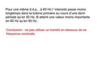 Pour une même d.d.p. , à 60 Hz l ’intensité passe moins
longtemps dans la bobine primaire au cours d’une demi
période qu’en 50 Hz, B atteint une valeur moins importante
en 60 Hz qu’en 50 Hz.

Conclusion : ne pas utiliser un transfo en-dessous de sa
fréquence nominale.
 