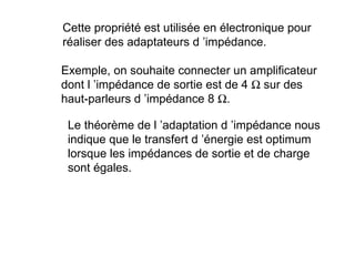 Cette propriété est utilisée en électronique pour
réaliser des adaptateurs d ’impédance.

Exemple, on souhaite connecter un amplificateur
dont l ’impédance de sortie est de 4 Ω sur des
haut-parleurs d ’impédance 8 Ω.

 Le théorème de l ’adaptation d ’impédance nous
 indique que le transfert d ’énergie est optimum
 lorsque les impédances de sortie et de charge
 sont égales.
 