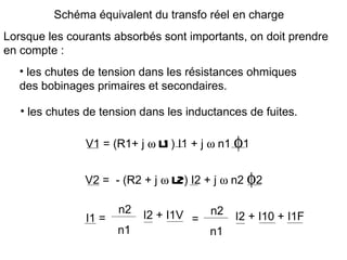 Schéma équivalent du transfo réel en charge
Lorsque les courants absorbés sont importants, on doit prendre
en compte :
   • les chutes de tension dans les résistances ohmiques
   des bobinages primaires et secondaires.

   • les chutes de tension dans les inductances de fuites.

               V1 = (R1+ j ω   l1 ) I1 + j ω n1 φ1
               V2 = - (R2 + j ω   l2) I2 + j ω n2 φ2
                       n2   I2 + I1V =   n2
                I1 =                           I2 + I10 + I1F
                       n1                n1
 