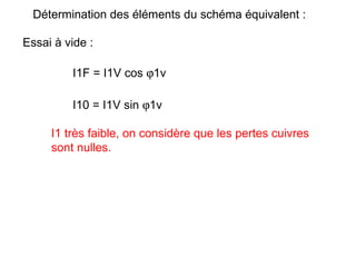 Détermination des éléments du schéma équivalent :

Essai à vide :

         I1F = I1V cos ϕ1v

         I10 = I1V sin ϕ1v

     I1 très faible, on considère que les pertes cuivres
     sont nulles.
 