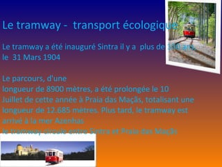 Le tramway -  transport écologique  Le tramway a été inauguré Sintra il y a  plus de 100 ans,  le  31 Mars 1904 Le parcours, d'une longueur de 8900 mètres, a été prolongée le 10 Juillet de cette année à Praia das Maçãs, totalisant une longueur de 12.685 mètres. Plus tard, le tramway est arrivé à la mer Azenhas le tramway circule entre Sintra et Praia das Maçãs 