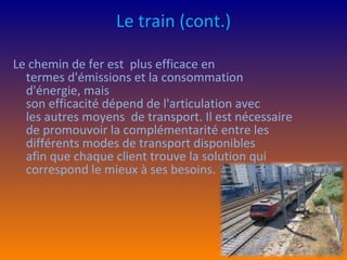 Le train  (cont.) Le chemin de fer est  plus efficace en termes d'émissions et la consommation d'énergie, mais son efficacité dépend de l'articulation avec les autres moyens  de transport. Il est nécessaire de promouvoir la complémentarité entre les différents modes de transport disponibles afin que chaque client trouve la solution qui correspond le mieux à ses besoins. 