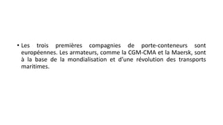 • Les trois premières compagnies de porte-conteneurs sont 
européennes. Les armateurs, comme la CGM-CMA et la Maersk, sont 
à la base de la mondialisation et d’une révolution des transports 
maritimes. 
 