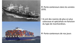  Porte-conteneurs dans les années 
1970. 
• Ils ont des navires de plus en plus 
colossaux et spécialisés en fonction 
du type de marchandises. 
 Porte-conteneurs de nos jours 
 