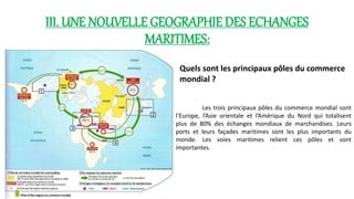 III. UNE NOUVELLE GEOGRAPHIE DES ECHANGES 
MARITIMES: 
Quels sont les principaux pôles du commerce 
mondial ? 
Les trois principaux pôles du commerce mondial sont 
l’Europe, l’Asie orientale et l’Amérique du Nord qui totalisent 
plus de 80% des échanges mondiaux de marchandises. Leurs 
ports et leurs façades maritimes sont les plus importants du 
monde. Les voies maritimes relient ces pôles et sont 
importantes. 
 