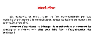 introduction: 
Les transports de marchandises se font majoritairement par voie 
maritime et participent à la mondialisation. Toutes les régions du monde sont 
connectées entre elles. 
Comment s’organisent les échanges de marchandises et comment les 
compagnies maritimes font elles pour faire face à l’augmentation des 
échanges ? 
 