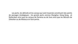 Les ports, les détroits et les canaux qui sont traversés constituent des points 
de passages stratégiques : les grands ports comme Shanghai, Hong Kong, et 
Rotterdam ainsi que les canaux de Panama ou de Suez ainsi que les détroits de 
Gibraltar ou de Malacca en font partie. 
 