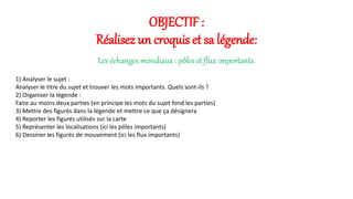 OBJECTIF : 
Réalisez un croquis et sa légende: 
Les échanges mondiaux : pôles et flux importants. 
1) Analyser le sujet : 
Analyser le titre du sujet et trouver les mots importants. Quels sont-ils ? 
2) Organiser la légende : 
Faire au moins deux parties (en principe les mots du sujet fond les parties) 
3) Mettre des figurés dans la légende et mettre ce que ça désignera 
4) Reporter les figurés utilisés sur la carte 
5) Représenter les localisations (ici les pôles importants) 
6) Dessiner les figurés de mouvement (ici les flux importants) 
 