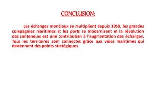 CONCLUSION: 
Les échanges mondiaux se multiplient depuis 1950, les grandes 
compagnies maritimes et les ports se modernisent et la révolution 
des conteneurs est une contribution à l’augmentation des échanges. 
Tous les territoires sont connectés grâce aux voies maritimes qui 
deviennent des points stratégiques. 
