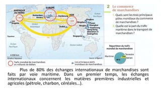 Plus de 80% des échanges internationaux de marchandises sont 
faits par voie maritime. Dans un premier temps, les échanges 
internationaux concernent les matières premières industrielles et 
agricoles (pétrole, charbon, céréales…). 
 