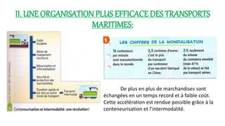 II. UNE ORGANISATION PLUS EFFICACE DES TRANSPORTS 
MARITIMES: 
De plus en plus de marchandises sont 
échangées en un temps record et à faible coût. 
Cette accélération est rendue possible grâce à la 
conteneurisation et l’intermodalité. 
 
