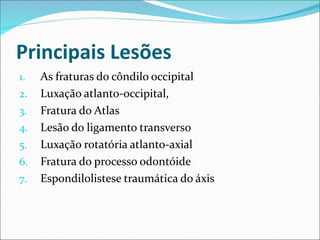 Principais Lesões
1. As fraturas do côndilo occipital
2. Luxação atlanto-occipital,
3. Fratura do Atlas
4. Lesão do ligamento transverso
5. Luxação rotatória atlanto-axial
6. Fratura do processo odontóide
7. Espondilolistese traumática do áxis
 