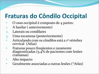 Fraturas do Côndilo Occipital
• O osso occipital é composto de 4 partes:
1. A basilar ( anteriormente)
2. Laterais ou condilares
3. Uma escamosa (posteriormente)
• Articulando com os côndilos está a 1º vértebra
cervical (Atlas)
• Fraturas pouco freqüentes e raramente
diagnosticadas (5,4% de pacientes com lesões
cranianas)
• Alto impacto
• Geralmente associadas a outras lesões (*Atlas)
 