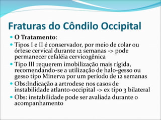 Fraturas do Côndilo Occipital
 O Tratamento:
 Tipos I e II é conservador, por meio de colar ou
órtese cervical durante 12 semanas -> pode
permanecer cefaléia cervicogênica
 Tipo III requerem imobilização mais rígida,
recomendando-se a utilização de halo-gesso ou
gesso tipo Minerva por um período de 12 semanas
 Obs:Indicação a artrodese nos casos de
instabilidade atlanto-occipital -> ex tipo 3 bilateral
 Obs: instabilidade pode ser avaliada durante o
acompanhamento
 