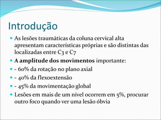 Introdução
 As lesões traumáticas da coluna cervical alta
apresentam características próprias e são distintas das
localizadas entre C3 e C7
 A amplitude dos movimentos importante:
 - 60% da rotação no plano axial
 - 40% da flexoextensão
 - 45% da movimentação global
 Lesões em mais de um nível ocorrem em 5%, procurar
outro foco quando ver uma lesão óbvia
 