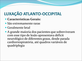 LUXAÇÃO ATLANTO-OCCIPITAL
 Características Gerais:
 São extremamente raras
 Geralmente letal
 A grande maioria dos pacientes que sobreviveram
com esse tipo de lesão apresentava déficit
neurológico de diferentes graus, desde parada
cardiorrespiratória, até quadros variáveis de
quadriplegia
 