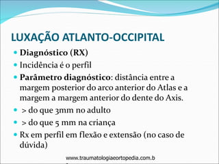 LUXAÇÃO ATLANTO-OCCIPITAL
 Diagnóstico (RX)
 Incidência é o perfil
 Parâmetro diagnóstico: distância entre a
margem posterior do arco anterior do Atlas e a
margem a margem anterior do dente do Axis.
 > do que 3mm no adulto
 > do que 5 mm na criança
 Rx em perfil em flexão e extensão (no caso de
dúvida)
www.traumatologiaeortopedia.com.b
 
