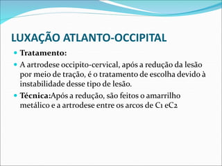 LUXAÇÃO ATLANTO-OCCIPITAL
 Tratamento:
 A artrodese occipito-cervical, após a redução da lesão
por meio de tração, é o tratamento de escolha devido à
instabilidade desse tipo de lesão.
 Técnica:Após a redução, são feitos o amarrilho
metálico e a artrodese entre os arcos de C1 eC2
 