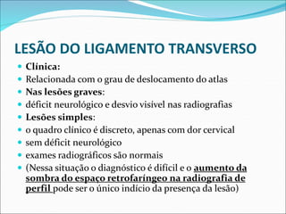 LESÃO DO LIGAMENTO TRANSVERSO
 Clínica:
 Relacionada com o grau de deslocamento do atlas
 Nas lesões graves:
 déficit neurológico e desvio visível nas radiografias
 Lesões simples:
 o quadro clínico é discreto, apenas com dor cervical
 sem déficit neurológico
 exames radiográficos são normais
 (Nessa situação o diagnóstico é difícil e o aumento da
sombra do espaço retrofaríngeo na radiografia de
perfil pode ser o único indício da presença da lesão)
 