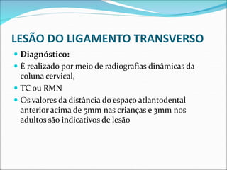 LESÃO DO LIGAMENTO TRANSVERSO
 Diagnóstico:
 É realizado por meio de radiografias dinâmicas da
coluna cervical,
 TC ou RMN
 Os valores da distância do espaço atlantodental
anterior acima de 5mm nas crianças e 3mm nos
adultos são indicativos de lesão
 