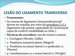 LESÃO DO LIGAMENTO TRANSVERSO
 Tratamento:
 As roturas do ligamento (instrassubstancial)
devem ser tratadas por meio da artrodese C1-C2
(ligamento não possui capacidade de cicatrização
capaz de conferir estabilidade ao Atlas )
 Técnicas de artrodese: uso de enxerto comum
 1- Cerclagem (Brooks, Gallie)
 2- Parafusos transarticulares (Magerl)
 3- Parafusos na massa lateral c1 e pedicular c2
(Harms)
 4- translaminares c2 e massa lateral c1 (Wright)
 