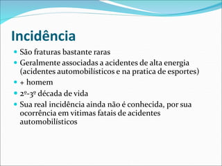 Incidência
 São fraturas bastante raras
 Geralmente associadas a acidentes de alta energia
(acidentes automobilísticos e na pratica de esportes)
 + homem
 2º-3º década de vida
 Sua real incidência ainda não é conhecida, por sua
ocorrência em vitimas fatais de acidentes
automobilísticos
 