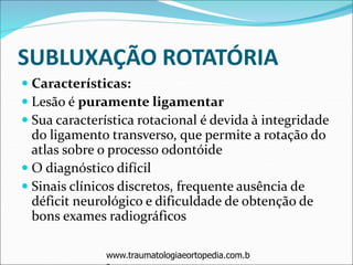 SUBLUXAÇÃO ROTATÓRIA
 Características:
 Lesão é puramente ligamentar
 Sua característica rotacional é devida à integridade
do ligamento transverso, que permite a rotação do
atlas sobre o processo odontóide
 O diagnóstico difícil
 Sinais clínicos discretos, frequente ausência de
déficit neurológico e dificuldade de obtenção de
bons exames radiográficos
www.traumatologiaeortopedia.com.b
 