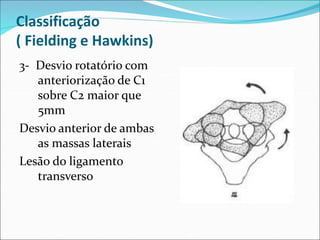 Classificação
( Fielding e Hawkins)
3- Desvio rotatório com
anteriorização de C1
sobre C2 maior que
5mm
Desvio anterior de ambas
as massas laterais
Lesão do ligamento
transverso
 