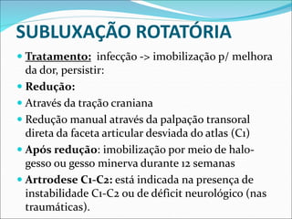SUBLUXAÇÃO ROTATÓRIA
 Tratamento: infecção -> imobilização p/ melhora
da dor, persistir:
 Redução:
 Através da tração craniana
 Redução manual através da palpação transoral
direta da faceta articular desviada do atlas (C1)
 Após redução: imobilização por meio de halo-
gesso ou gesso minerva durante 12 semanas
 Artrodese C1-C2: está indicada na presença de
instabilidade C1-C2 ou de déficit neurológico (nas
traumáticas).
 