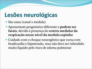 Lesões neurológicas
 São raras (canal x medula)
 Apresentam prognóstico diferente e podem ser
fatais, devido à presença do centro medular da
respiração nesse nível da medula espinha
 Cuidado com o choque neurogênico que cursa com
bradicardia e hipotensão, mas não deve ser infundido
muito líquido pelo risco de edema pulmonar
 