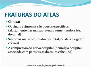FRATURAS DO ATLAS
 Clínica:
 Os sinais e sintomas são poucos específicos
(afastamento das massas laterais aumentando a área
do canal)
 Sintomas mais comuns dor occipital, cefaléia e rigidez
cervical
 A compressão do nervo occipital (neuralgia occipital,
associada com parestesias do couro cabeludo)
www.traumatologiaeortopedia.com.bwww.traumatologiaeortopedia.com.b
 