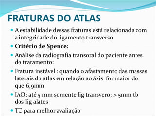 FRATURAS DO ATLAS
 A estabilidade dessas fraturas está relacionada com
a integridade do ligamento transverso
 Critério de Spence:
 Análise da radiografia transoral do paciente antes
do tratamento:
 Fratura instável : quando o afastamento das massas
laterais do atlas em relação ao áxis for maior do
que 6,9mm
 IAO: até 5 mm somente lig transvero; > 5mm tb
dos lig alates
 TC para melhor avaliação
 