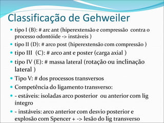 Classificação de Gehweiler
 tipo I (B): # arc ant (hiperextensão e compressão contra o
processo odontóide -> instáveis )
 tipo II (D): # arco post (hiperextensão com compressão )
 tipo III (C): # arco ant e poster (carga axial )
 tipo IV (E): # massa lateral (rotação ou inclinação
lateral )
 Tipo V: # dos processos transversos
 Competência do ligamento transverso:
 - estáveis: isoladas arco posterior ou anterior com lig
íntegro
 - instáveis: arco anterior com desvio posterior e
explosão com Spencer + -> lesão do lig transverso
 