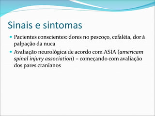 Sinais e sintomas
 Pacientes conscientes: dores no pescoço, cefaléia, dor à
palpação da nuca
 Avaliação neurológica de acordo com ASIA (americam
spinal injury association) – começando com avaliação
dos pares cranianos
 