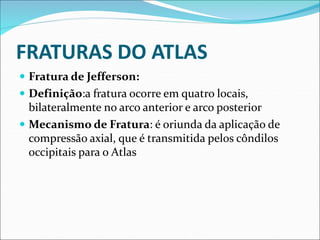 FRATURAS DO ATLAS
 Fratura de Jefferson:
 Definição:a fratura ocorre em quatro locais,
bilateralmente no arco anterior e arco posterior
 Mecanismo de Fratura: é oriunda da aplicação de
compressão axial, que é transmitida pelos côndilos
occipitais para o Atlas
 