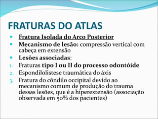 FRATURAS DO ATLAS
 Fratura Isolada do Arco Posterior
 Mecanismo de lesão: compressão vertical com
cabeça em extensão
 Lesões associadas:
1. Fraturas tipo I ou II do processo odontóide
2. Espondilolistese traumática do áxis
3. Fratura do côndilo occipital devido ao
mecanismo comum de produção do trauma
dessas lesões, que é a hiperextensão (associação
observada em 50% dos pacientes)
 
