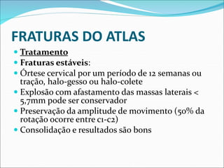 FRATURAS DO ATLAS
 Tratamento
 Fraturas estáveis:
 Órtese cervical por um período de 12 semanas ou
tração, halo-gesso ou halo-colete
 Explosão com afastamento das massas laterais <
5,7mm pode ser conservador
 Preservação da amplitude de movimento (50% da
rotação ocorre entre c1-c2)
 Consolidação e resultados são bons
 