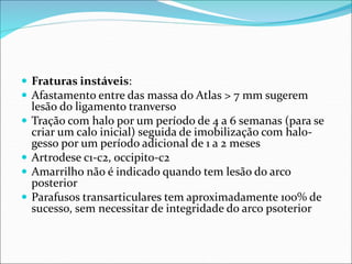 Fraturas instáveis:
 Afastamento entre das massa do Atlas > 7 mm sugerem
lesão do ligamento tranverso
 Tração com halo por um período de 4 a 6 semanas (para se
criar um calo inicial) seguida de imobilização com halo-
gesso por um período adicional de 1 a 2 meses
 Artrodese c1-c2, occipito-c2
 Amarrilho não é indicado quando tem lesão do arco
posterior
 Parafusos transarticulares tem aproximadamente 100% de
sucesso, sem necessitar de integridade do arco psoterior
 