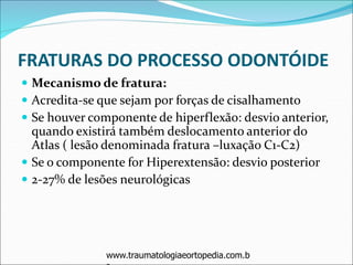 FRATURAS DO PROCESSO ODONTÓIDE
 Mecanismo de fratura:
 Acredita-se que sejam por forças de cisalhamento
 Se houver componente de hiperflexão: desvio anterior,
quando existirá também deslocamento anterior do
Atlas ( lesão denominada fratura –luxação C1-C2)
 Se o componente for Hiperextensão: desvio posterior
 2-27% de lesões neurológicas
www.traumatologiaeortopedia.com.b
 