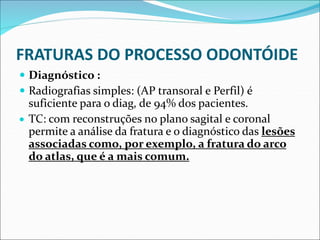 FRATURAS DO PROCESSO ODONTÓIDE
 Diagnóstico :
 Radiografias simples: (AP transoral e Perfil) é
suficiente para o diag, de 94% dos pacientes.
 TC: com reconstruções no plano sagital e coronal
permite a análise da fratura e o diagnóstico das lesões
associadas como, por exemplo, a fratura do arco
do atlas, que é a mais comum.
 