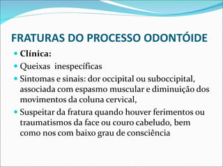 FRATURAS DO PROCESSO ODONTÓIDE
 Clínica:
 Queixas inespecíficas
 Sintomas e sinais: dor occipital ou suboccipital,
associada com espasmo muscular e diminuição dos
movimentos da coluna cervical,
 Suspeitar da fratura quando houver ferimentos ou
traumatismos da face ou couro cabeludo, bem
como nos com baixo grau de consciência
 