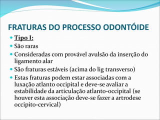 FRATURAS DO PROCESSO ODONTÓIDE
 Tipo I:
 São raras
 Consideradas com provável avulsão da inserção do
ligamento alar
 São fraturas estáveis (acima do lig transverso)
 Estas fraturas podem estar associadas com a
luxação atlanto occipital e deve-se avaliar a
estabilidade da articulação atlanto-occipital (se
houver esta associação deve-se fazer a artrodese
occipito-cervical)
 