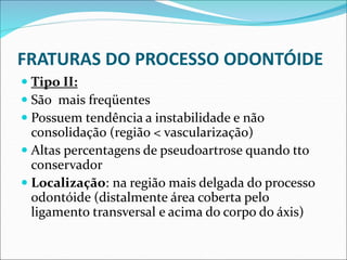FRATURAS DO PROCESSO ODONTÓIDE
 Tipo II:
 São mais freqüentes
 Possuem tendência a instabilidade e não
consolidação (região < vascularização)
 Altas percentagens de pseudoartrose quando tto
conservador
 Localização: na região mais delgada do processo
odontóide (distalmente área coberta pelo
ligamento transversal e acima do corpo do áxis)
 