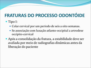 FRATURAS DO PROCESSO ODONTÓIDE
 Tipo I:
 Colar cervical por um período de seis a oito semanas.
 Se associação com luxação atlanto-occipital a artrodese
occipito-cervical
 Após a consolidação da fratura, a estabilidade deve ser
avaliada por meio de radiografias dinâmicas antes da
liberação do paciente
 