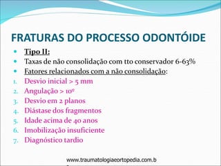 FRATURAS DO PROCESSO ODONTÓIDE
 Tipo II:
 Taxas de não consolidação com tto conservador 6-63%
 Fatores relacionados com a não consolidação:
1. Desvio inicial > 5 mm
2. Angulação > 10º
3. Desvio em 2 planos
4. Diástase dos fragmentos
5. Idade acima de 40 anos
6. Imobilização insuficiente
7. Diagnóstico tardio
www.traumatologiaeortopedia.com.b
 