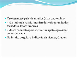  Osteossíntese pela via anterior (mais anatômica)
 - não indicada nas fraturas irredutíveis por métodos
fechados e lesões crônicas
 - idosos com osteoporose e fraturas patológicas tb é
contraindicada
 No intuito de guiar a indicação da técnica, Grauer:
 