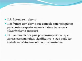  IIA: fratura sem desvio
 IIB: fratura com desvio que corre de anterossuperior
para posterosuperior ou uma fratura transversa
(favorável a via anterior)
 IIC: anteroinferior para posterossuperior ou que
apresenta cominuição significativa -> não pode ser
tratada satisfatoriamente com osteossíntese
 