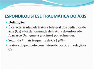 ESPONDILOLISTESE TRAUMÁTICA DO ÁXIS
 Definição:
 É caracterizada pela fratura bilateral dos pedículos do
áxis (C2) e foi denominada de fratura do enforcado
/carrasco (hangman’s fracture) por Schneider.
 Segunda # mais frequente de C2 (38%)
 Fratura do pedículo com listese do corpo em relação a
C3
 